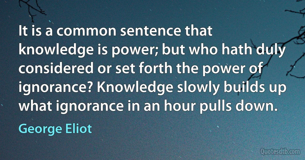 It is a common sentence that knowledge is power; but who hath duly considered or set forth the power of ignorance? Knowledge slowly builds up what ignorance in an hour pulls down. (George Eliot)