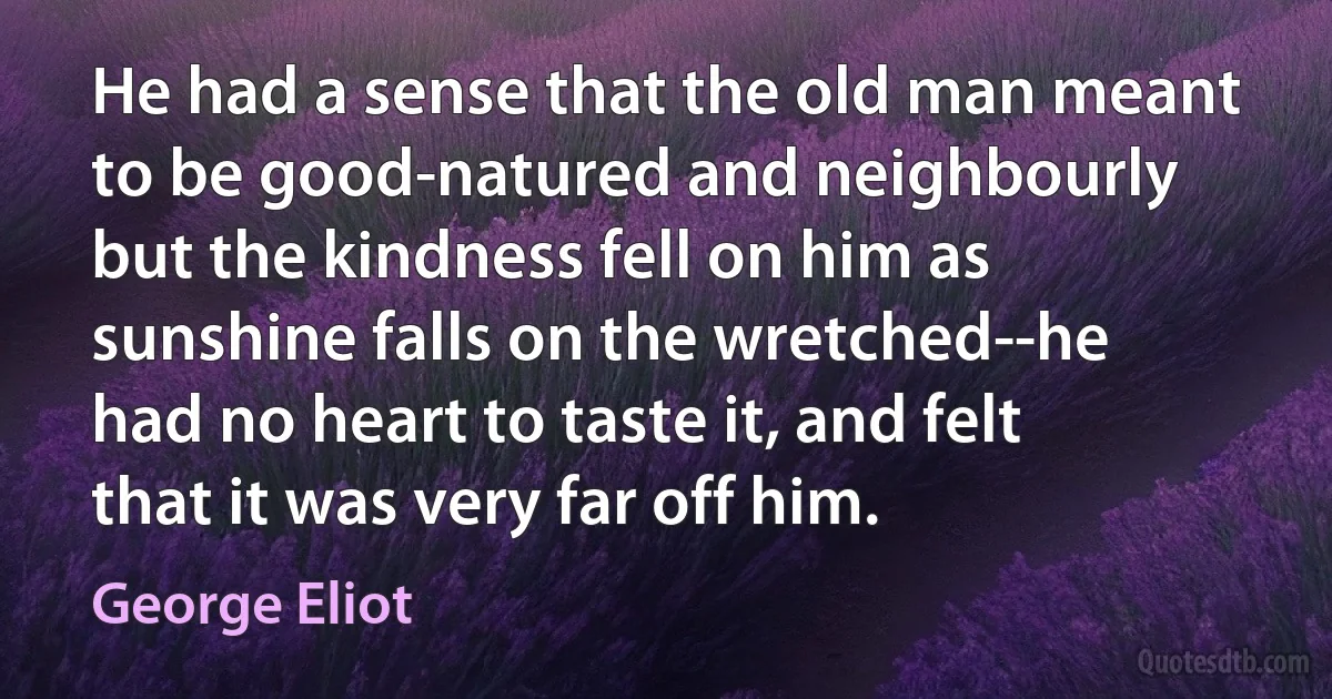 He had a sense that the old man meant to be good-natured and neighbourly but the kindness fell on him as sunshine falls on the wretched--he had no heart to taste it, and felt that it was very far off him. (George Eliot)