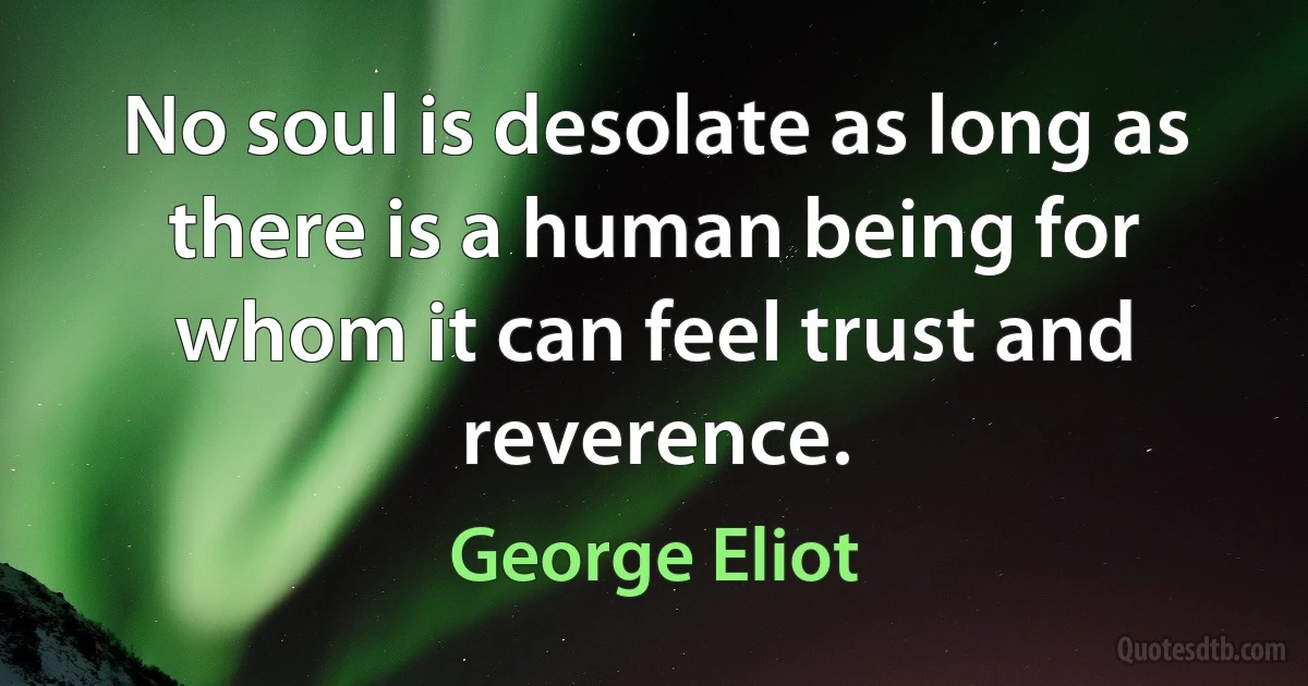 No soul is desolate as long as there is a human being for whom it can feel trust and reverence. (George Eliot)