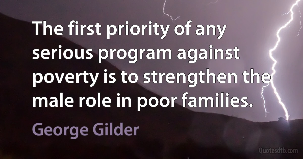 The first priority of any serious program against poverty is to strengthen the male role in poor families. (George Gilder)