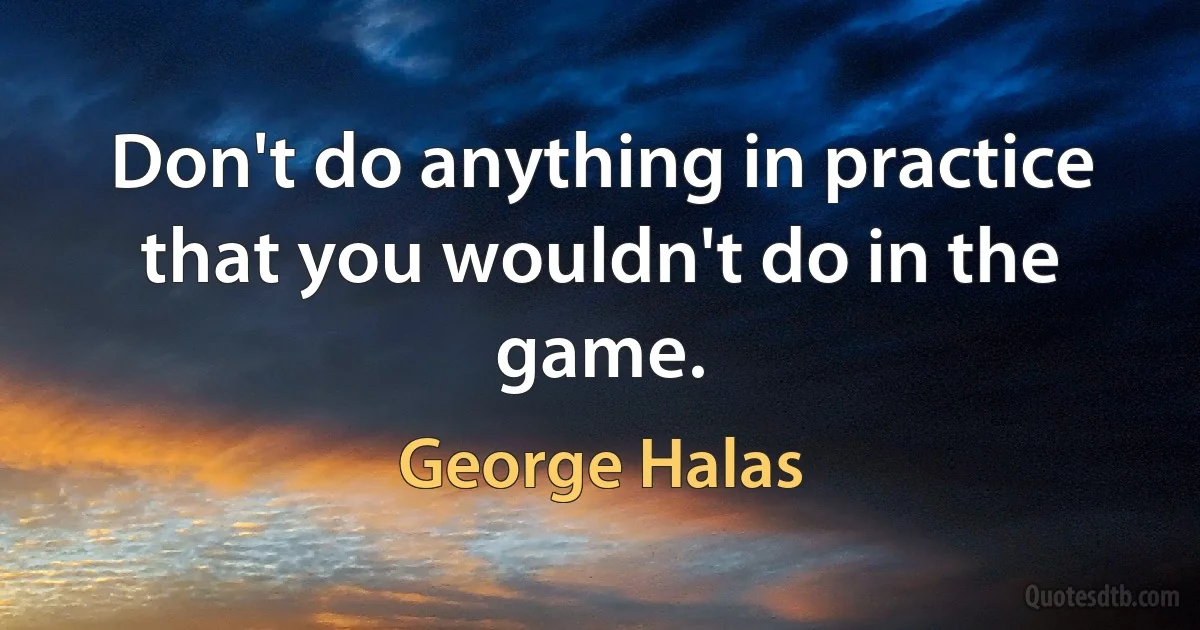 Don't do anything in practice that you wouldn't do in the game. (George Halas)