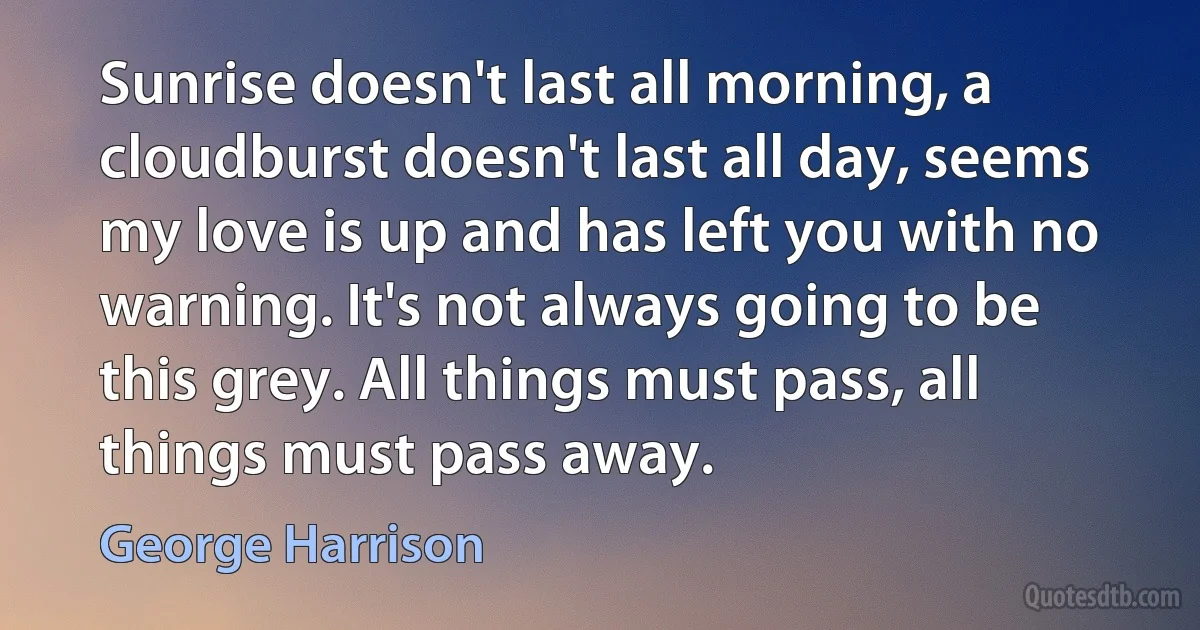 Sunrise doesn't last all morning, a cloudburst doesn't last all day, seems my love is up and has left you with no warning. It's not always going to be this grey. All things must pass, all things must pass away. (George Harrison)