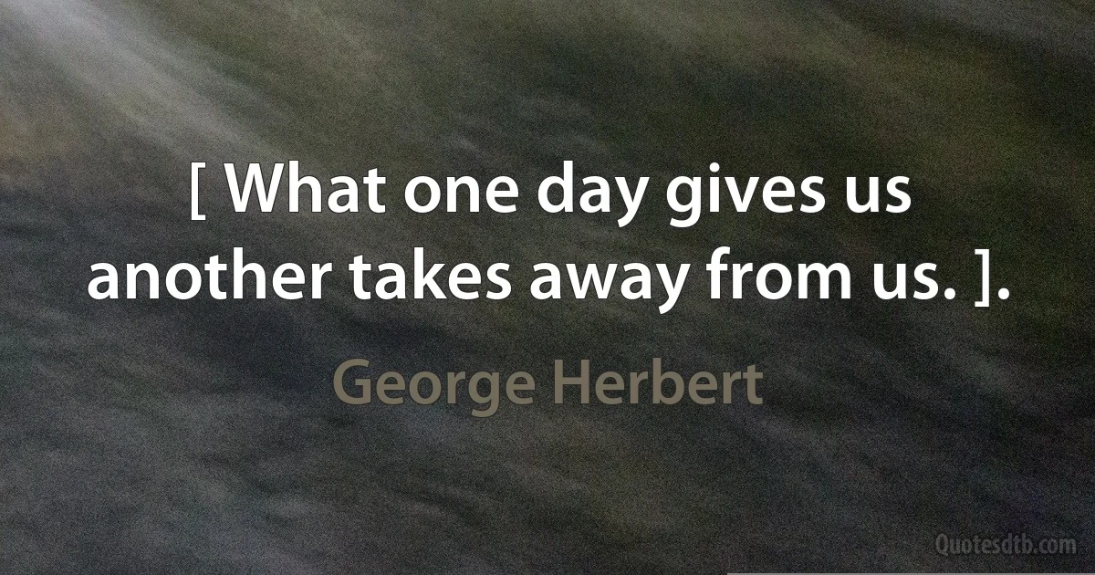 [ What one day gives us another takes away from us. ]. (George Herbert)