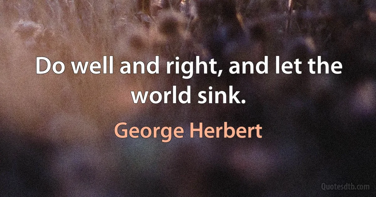 Do well and right, and let the world sink. (George Herbert)