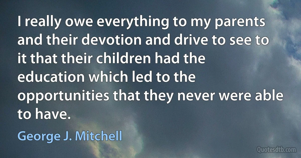 I really owe everything to my parents and their devotion and drive to see to it that their children had the education which led to the opportunities that they never were able to have. (George J. Mitchell)