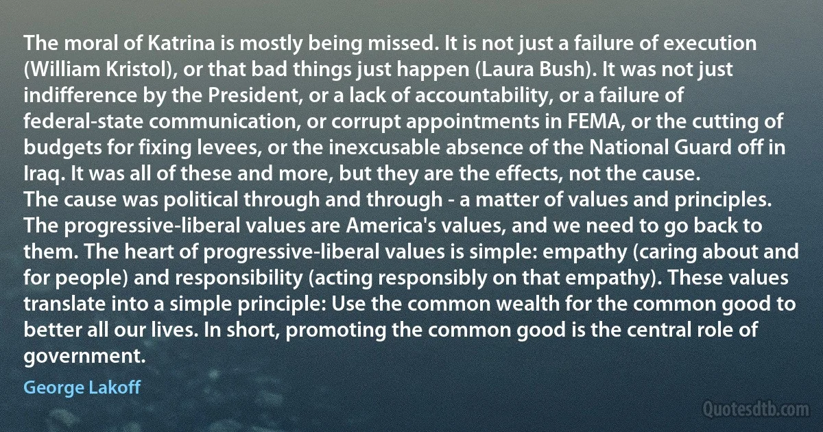 The moral of Katrina is mostly being missed. It is not just a failure of execution (William Kristol), or that bad things just happen (Laura Bush). It was not just indifference by the President, or a lack of accountability, or a failure of federal-state communication, or corrupt appointments in FEMA, or the cutting of budgets for fixing levees, or the inexcusable absence of the National Guard off in Iraq. It was all of these and more, but they are the effects, not the cause.
The cause was political through and through - a matter of values and principles. The progressive-liberal values are America's values, and we need to go back to them. The heart of progressive-liberal values is simple: empathy (caring about and for people) and responsibility (acting responsibly on that empathy). These values translate into a simple principle: Use the common wealth for the common good to better all our lives. In short, promoting the common good is the central role of government. (George Lakoff)