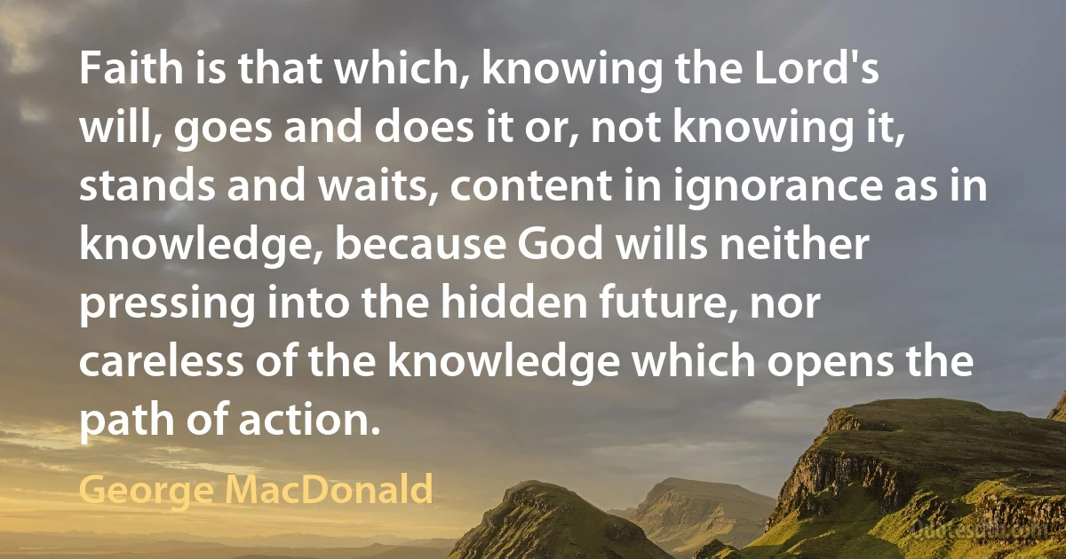 Faith is that which, knowing the Lord's will, goes and does it or, not knowing it, stands and waits, content in ignorance as in knowledge, because God wills neither pressing into the hidden future, nor careless of the knowledge which opens the path of action. (George MacDonald)