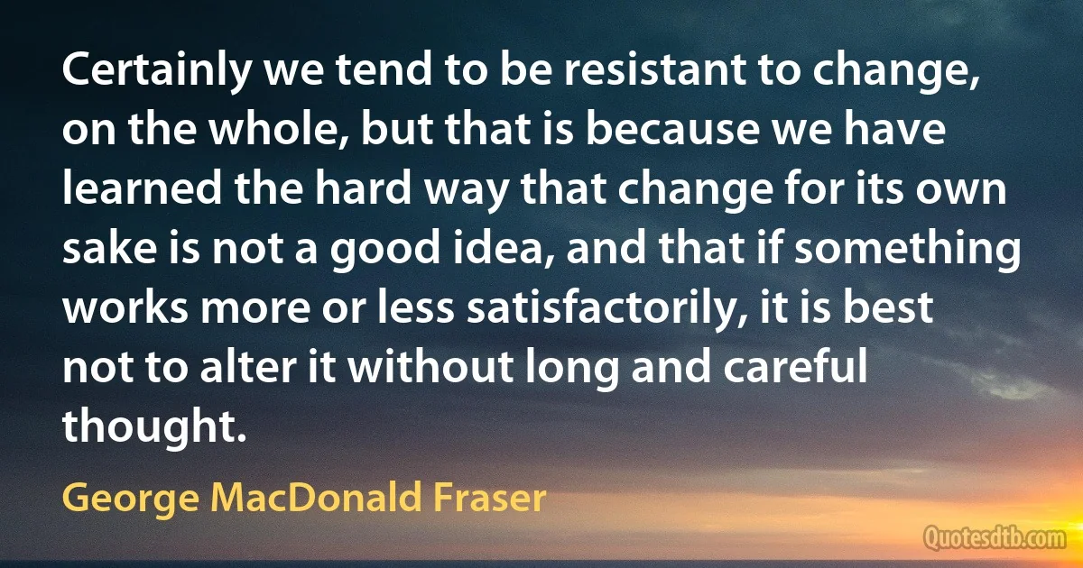 Certainly we tend to be resistant to change, on the whole, but that is because we have learned the hard way that change for its own sake is not a good idea, and that if something works more or less satisfactorily, it is best not to alter it without long and careful thought. (George MacDonald Fraser)