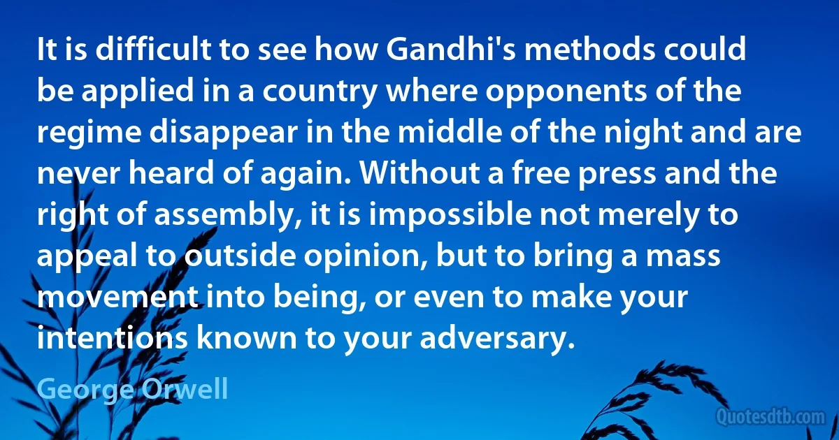 It is difficult to see how Gandhi's methods could be applied in a country where opponents of the regime disappear in the middle of the night and are never heard of again. Without a free press and the right of assembly, it is impossible not merely to appeal to outside opinion, but to bring a mass movement into being, or even to make your intentions known to your adversary. (George Orwell)