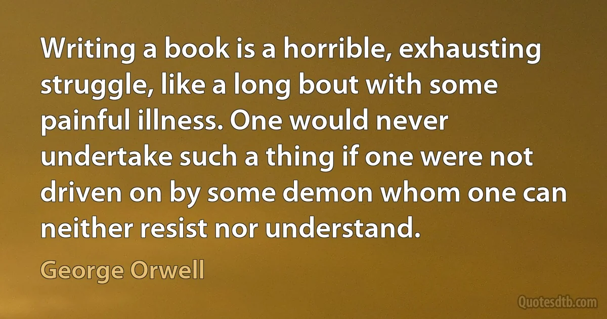 Writing a book is a horrible, exhausting struggle, like a long bout with some painful illness. One would never undertake such a thing if one were not driven on by some demon whom one can neither resist nor understand. (George Orwell)