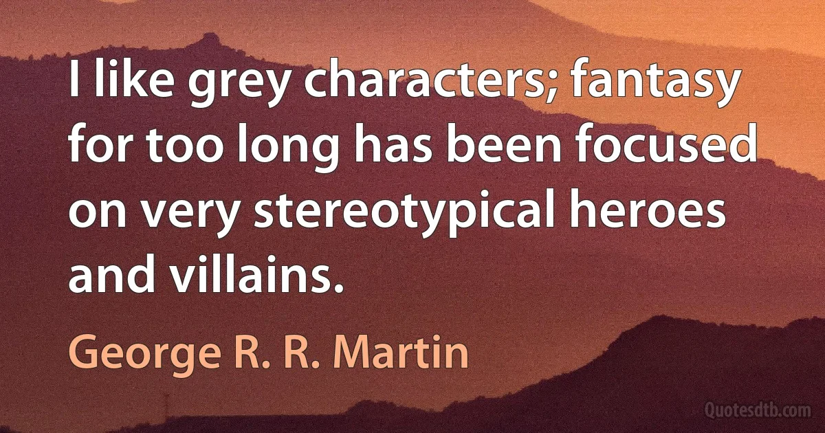 I like grey characters; fantasy for too long has been focused on very stereotypical heroes and villains. (George R. R. Martin)