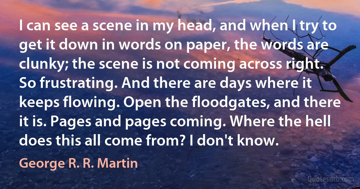 I can see a scene in my head, and when I try to get it down in words on paper, the words are clunky; the scene is not coming across right. So frustrating. And there are days where it keeps flowing. Open the floodgates, and there it is. Pages and pages coming. Where the hell does this all come from? I don't know. (George R. R. Martin)