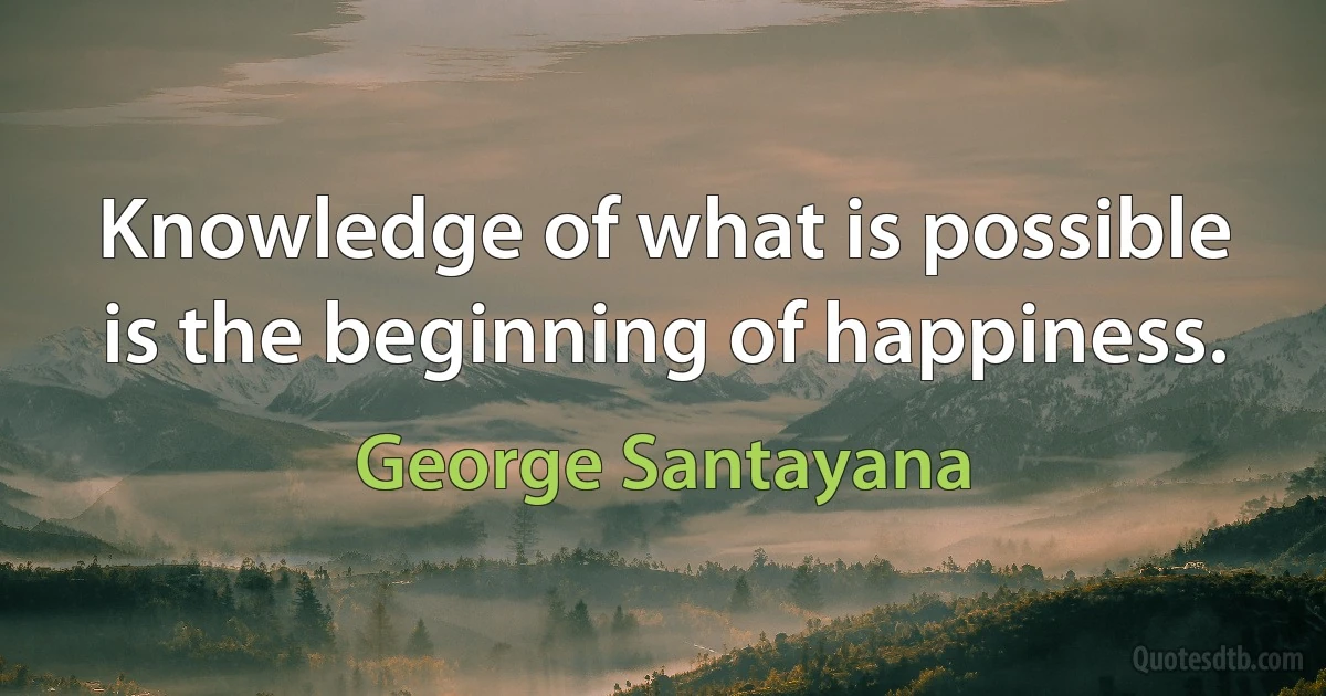 Knowledge of what is possible is the beginning of happiness. (George Santayana)