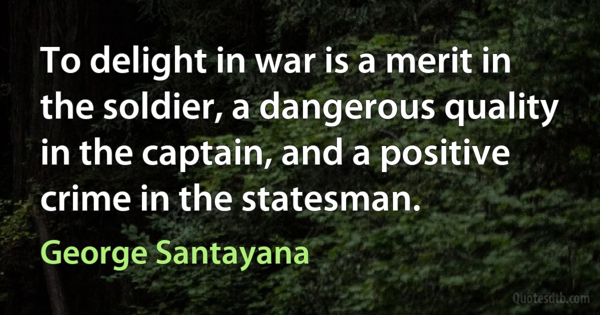 To delight in war is a merit in the soldier, a dangerous quality in the captain, and a positive crime in the statesman. (George Santayana)