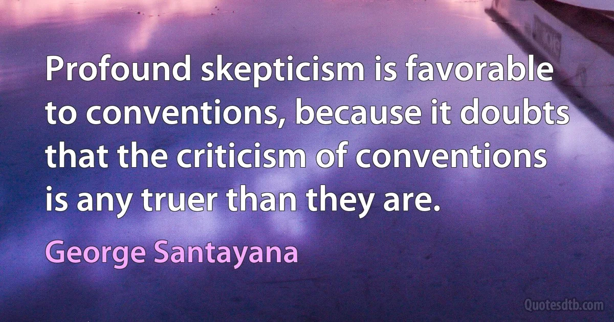 Profound skepticism is favorable to conventions, because it doubts that the criticism of conventions is any truer than they are. (George Santayana)