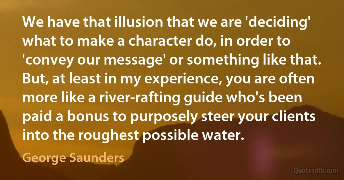 We have that illusion that we are 'deciding' what to make a character do, in order to 'convey our message' or something like that. But, at least in my experience, you are often more like a river-rafting guide who's been paid a bonus to purposely steer your clients into the roughest possible water. (George Saunders)