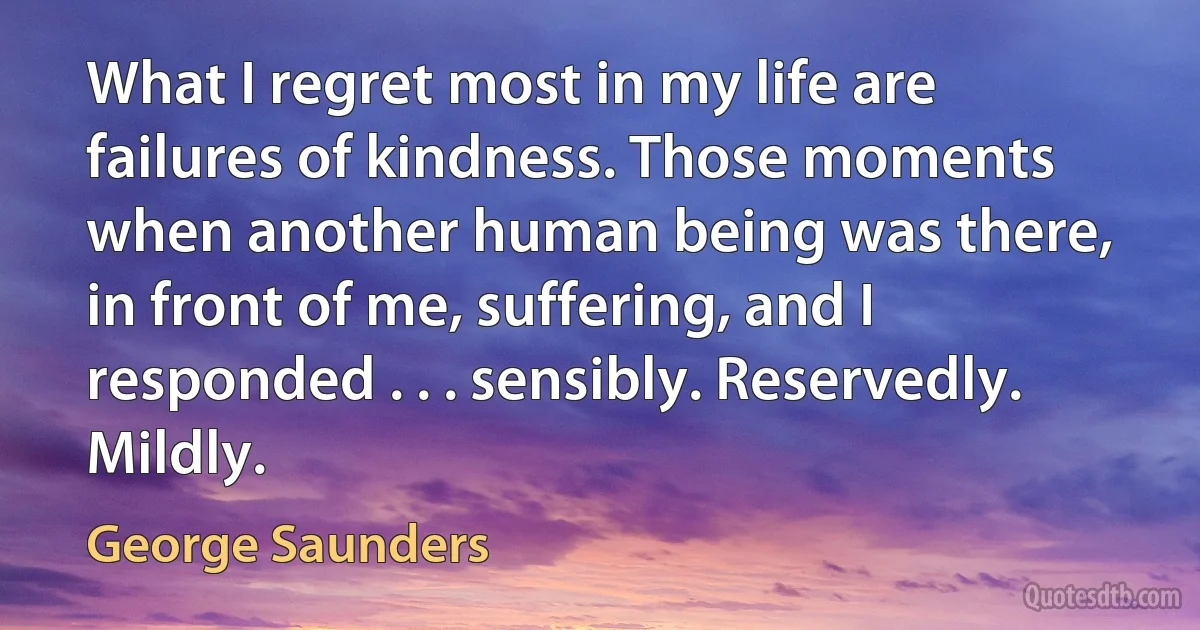 What I regret most in my life are failures of kindness. Those moments when another human being was there, in front of me, suffering, and I responded . . . sensibly. Reservedly. Mildly. (George Saunders)