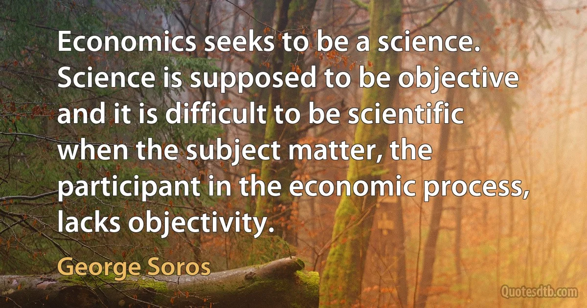 Economics seeks to be a science. Science is supposed to be objective and it is difficult to be scientific when the subject matter, the participant in the economic process, lacks objectivity. (George Soros)