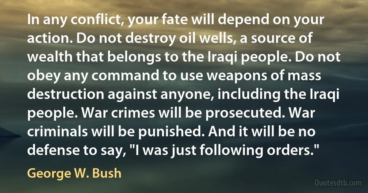 In any conflict, your fate will depend on your action. Do not destroy oil wells, a source of wealth that belongs to the Iraqi people. Do not obey any command to use weapons of mass destruction against anyone, including the Iraqi people. War crimes will be prosecuted. War criminals will be punished. And it will be no defense to say, "I was just following orders." (George W. Bush)