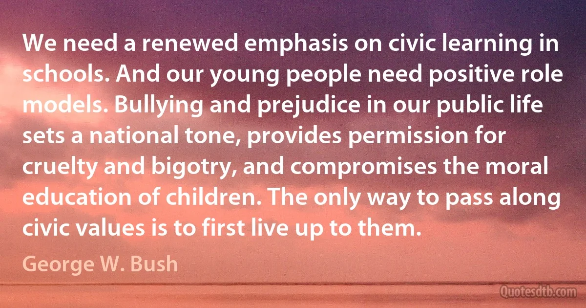 We need a renewed emphasis on civic learning in schools. And our young people need positive role models. Bullying and prejudice in our public life sets a national tone, provides permission for cruelty and bigotry, and compromises the moral education of children. The only way to pass along civic values is to first live up to them. (George W. Bush)