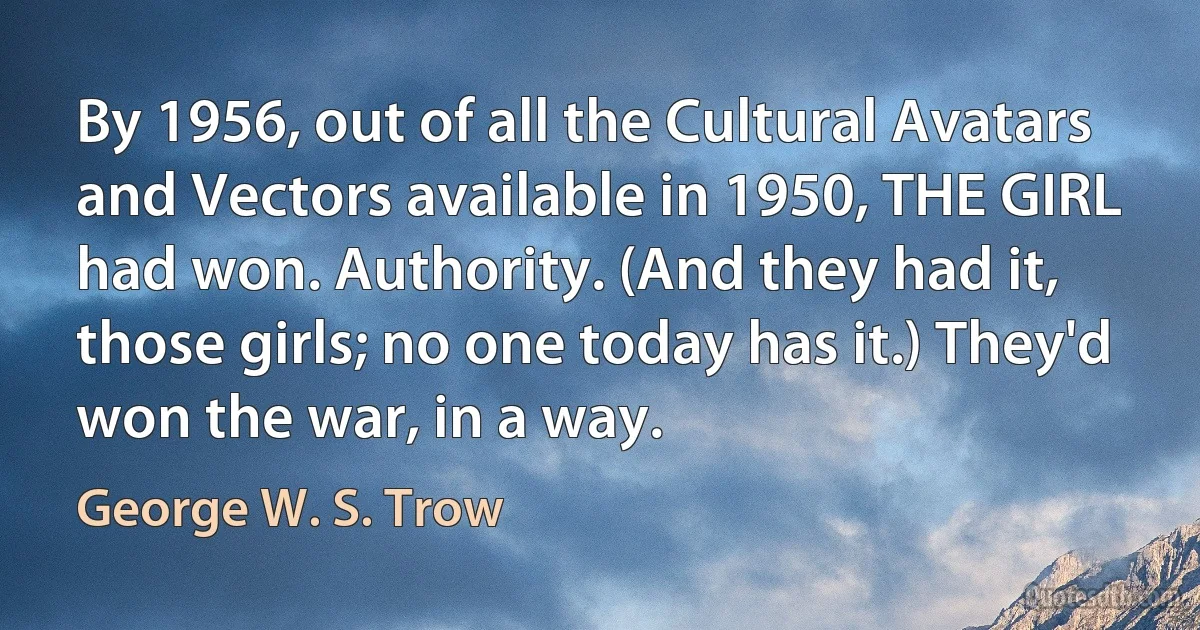 By 1956, out of all the Cultural Avatars and Vectors available in 1950, THE GIRL had won. Authority. (And they had it, those girls; no one today has it.) They'd won the war, in a way. (George W. S. Trow)