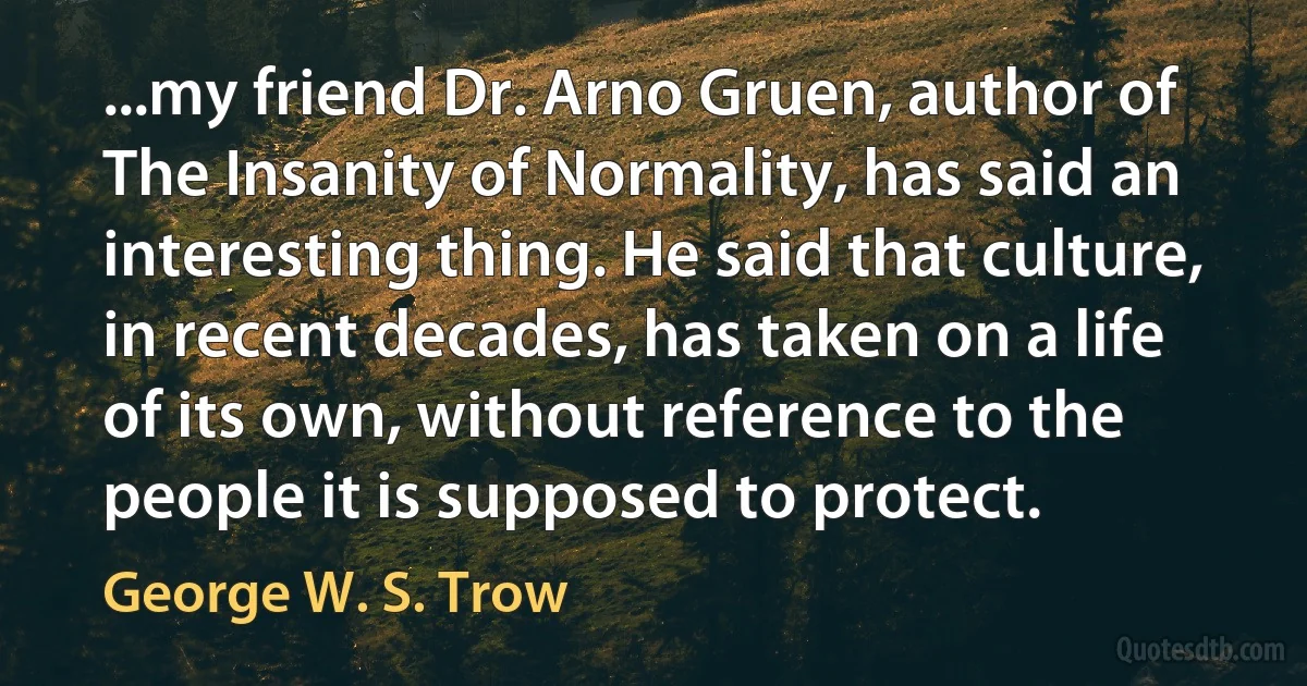 ...my friend Dr. Arno Gruen, author of The Insanity of Normality, has said an interesting thing. He said that culture, in recent decades, has taken on a life of its own, without reference to the people it is supposed to protect. (George W. S. Trow)