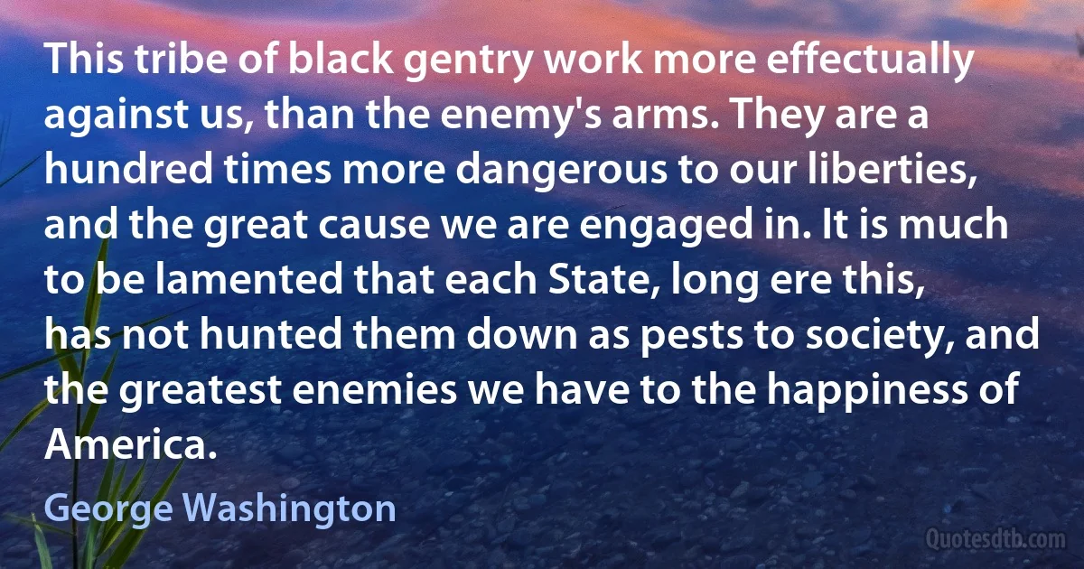 This tribe of black gentry work more effectually against us, than the enemy's arms. They are a hundred times more dangerous to our liberties, and the great cause we are engaged in. It is much to be lamented that each State, long ere this, has not hunted them down as pests to society, and the greatest enemies we have to the happiness of America. (George Washington)