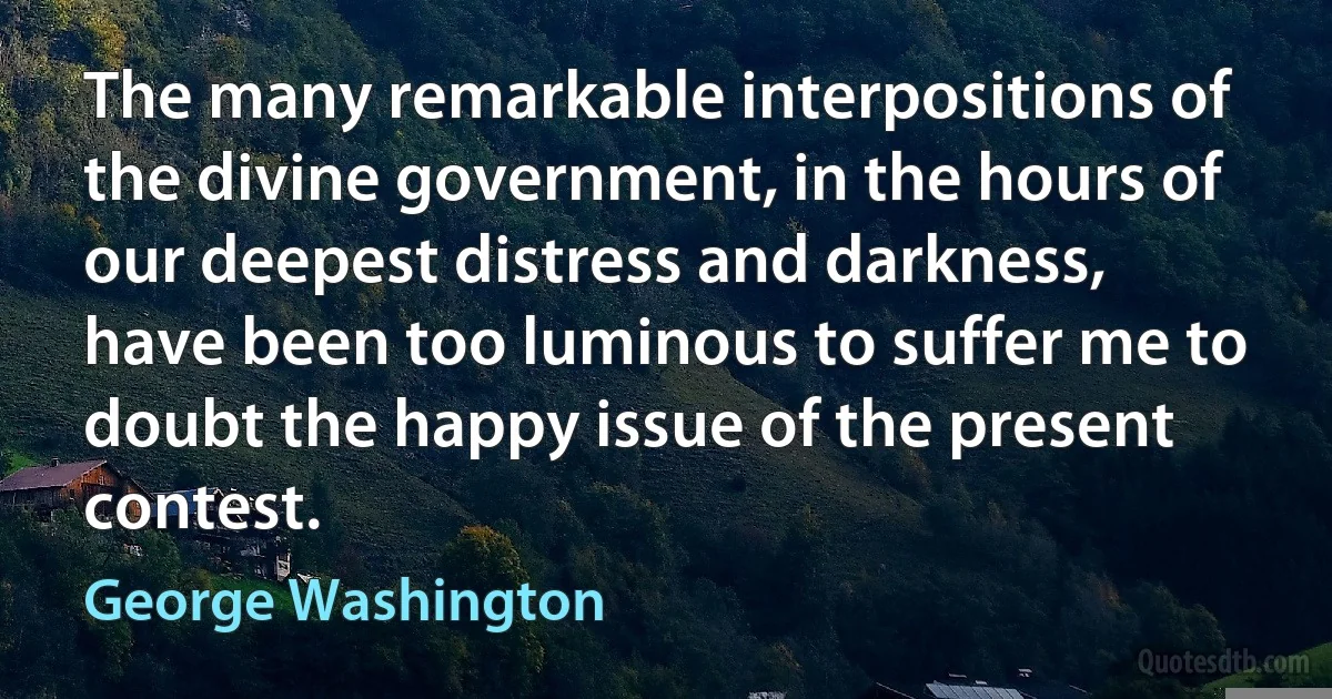 The many remarkable interpositions of the divine government, in the hours of our deepest distress and darkness, have been too luminous to suffer me to doubt the happy issue of the present contest. (George Washington)