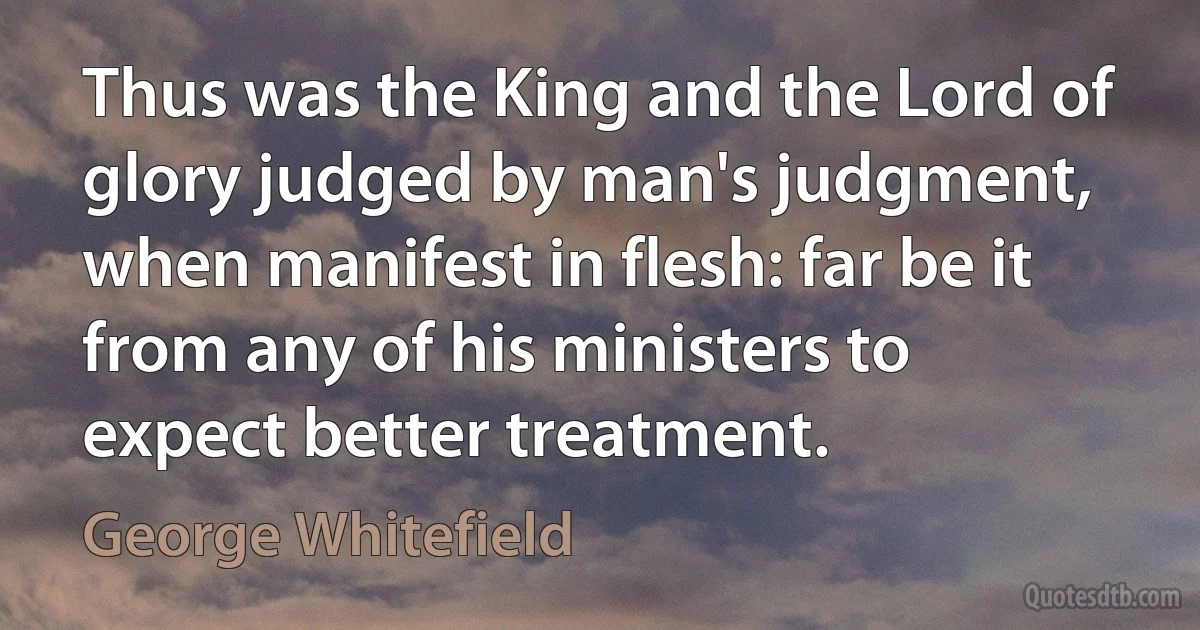 Thus was the King and the Lord of glory judged by man's judgment, when manifest in flesh: far be it from any of his ministers to expect better treatment. (George Whitefield)