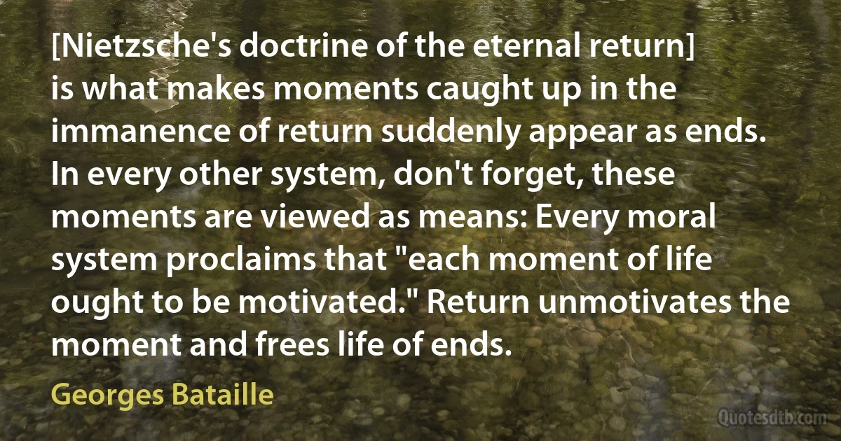 [Nietzsche's doctrine of the eternal return] is what makes moments caught up in the immanence of return suddenly appear as ends. In every other system, don't forget, these moments are viewed as means: Every moral system proclaims that "each moment of life ought to be motivated." Return unmotivates the moment and frees life of ends. (Georges Bataille)