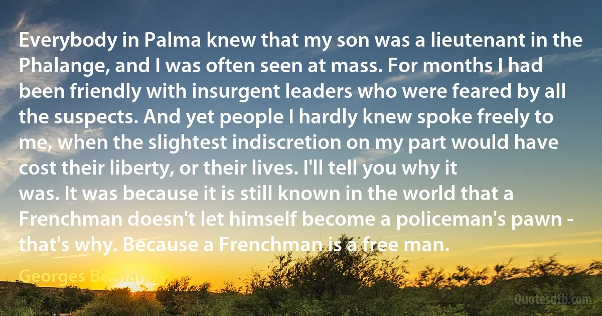 Everybody in Palma knew that my son was a lieutenant in the Phalange, and I was often seen at mass. For months I had been friendly with insurgent leaders who were feared by all the suspects. And yet people I hardly knew spoke freely to me, when the slightest indiscretion on my part would have cost their liberty, or their lives. I'll tell you why it was. It was because it is still known in the world that a Frenchman doesn't let himself become a policeman's pawn - that's why. Because a Frenchman is a free man. (Georges Bernanos)