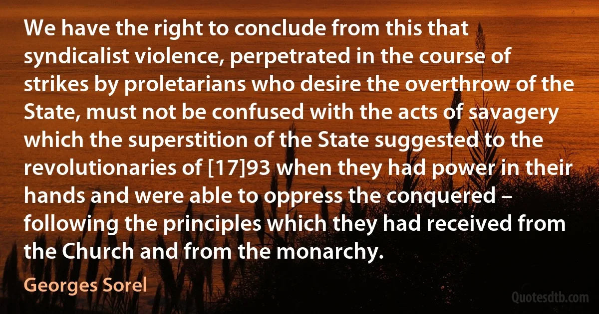 We have the right to conclude from this that syndicalist violence, perpetrated in the course of strikes by proletarians who desire the overthrow of the State, must not be confused with the acts of savagery which the superstition of the State suggested to the revolutionaries of [17]93 when they had power in their hands and were able to oppress the conquered – following the principles which they had received from the Church and from the monarchy. (Georges Sorel)