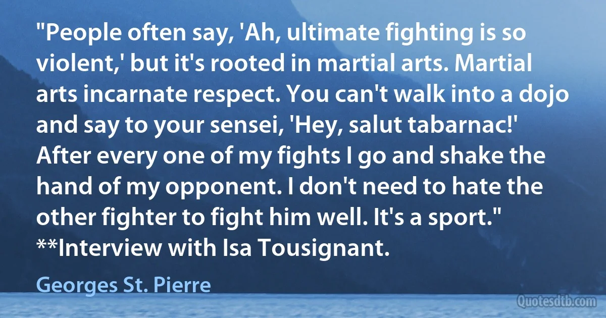 "People often say, 'Ah, ultimate fighting is so violent,' but it's rooted in martial arts. Martial arts incarnate respect. You can't walk into a dojo and say to your sensei, 'Hey, salut tabarnac!' After every one of my fights I go and shake the hand of my opponent. I don't need to hate the other fighter to fight him well. It's a sport." **Interview with Isa Tousignant. (Georges St. Pierre)