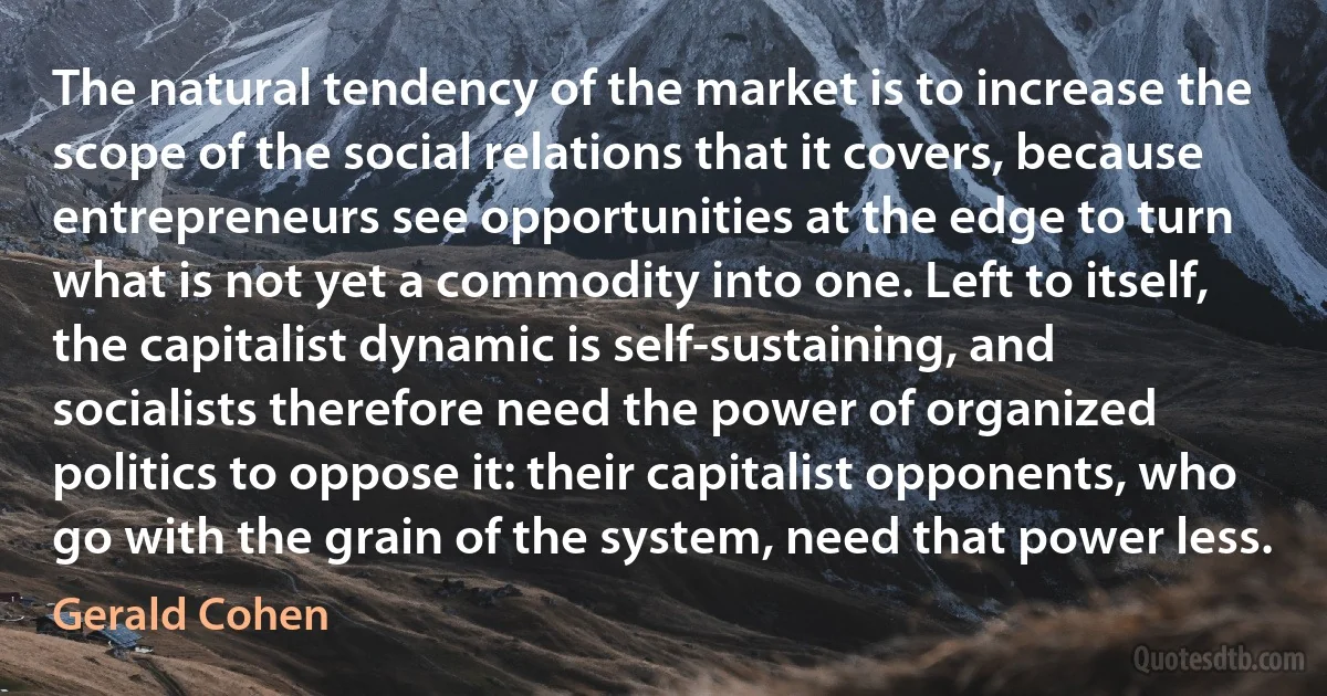 The natural tendency of the market is to increase the scope of the social relations that it covers, because entrepreneurs see opportunities at the edge to turn what is not yet a commodity into one. Left to itself, the capitalist dynamic is self-sustaining, and socialists therefore need the power of organized politics to oppose it: their capitalist opponents, who go with the grain of the system, need that power less. (Gerald Cohen)