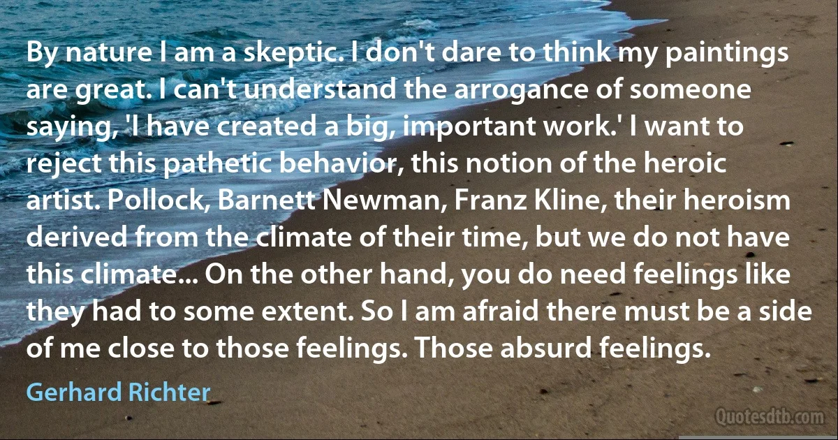 By nature I am a skeptic. I don't dare to think my paintings are great. I can't understand the arrogance of someone saying, 'I have created a big, important work.' I want to reject this pathetic behavior, this notion of the heroic artist. Pollock, Barnett Newman, Franz Kline, their heroism derived from the climate of their time, but we do not have this climate... On the other hand, you do need feelings like they had to some extent. So I am afraid there must be a side of me close to those feelings. Those absurd feelings. (Gerhard Richter)