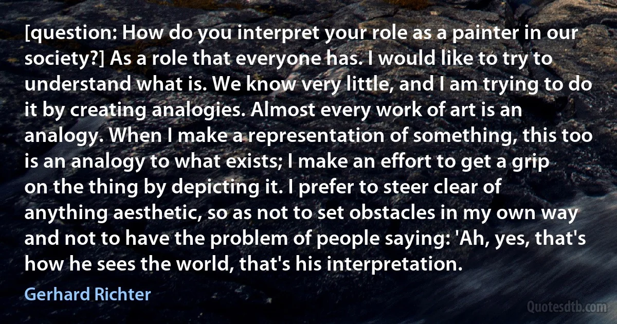 [question: How do you interpret your role as a painter in our society?] As a role that everyone has. I would like to try to understand what is. We know very little, and I am trying to do it by creating analogies. Almost every work of art is an analogy. When I make a representation of something, this too is an analogy to what exists; I make an effort to get a grip on the thing by depicting it. I prefer to steer clear of anything aesthetic, so as not to set obstacles in my own way and not to have the problem of people saying: 'Ah, yes, that's how he sees the world, that's his interpretation. (Gerhard Richter)