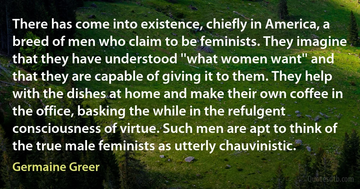 There has come into existence, chiefly in America, a breed of men who claim to be feminists. They imagine that they have understood ''what women want'' and that they are capable of giving it to them. They help with the dishes at home and make their own coffee in the office, basking the while in the refulgent consciousness of virtue. Such men are apt to think of the true male feminists as utterly chauvinistic. (Germaine Greer)