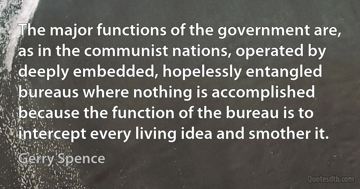 The major functions of the government are, as in the communist nations, operated by deeply embedded, hopelessly entangled bureaus where nothing is accomplished because the function of the bureau is to intercept every living idea and smother it. (Gerry Spence)