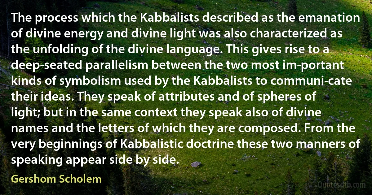 The process which the Kabbalists described as the emanation of divine energy and divine light was also characterized as the unfolding of the divine language. This gives rise to a deep-seated parallelism between the two most im­portant kinds of symbolism used by the Kabbalists to communi­cate their ideas. They speak of attributes and of spheres of light; but in the same context they speak also of divine names and the letters of which they are composed. From the very beginnings of Kabbalistic doctrine these two manners of speaking appear side by side. (Gershom Scholem)