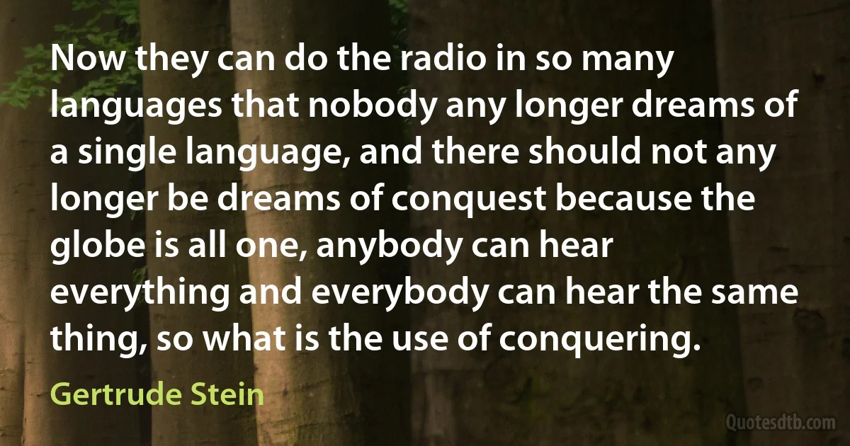 Now they can do the radio in so many languages that nobody any longer dreams of a single language, and there should not any longer be dreams of conquest because the globe is all one, anybody can hear everything and everybody can hear the same thing, so what is the use of conquering. (Gertrude Stein)