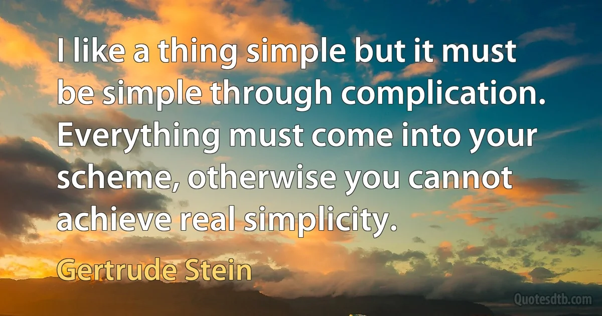 I like a thing simple but it must be simple through complication. Everything must come into your scheme, otherwise you cannot achieve real simplicity. (Gertrude Stein)