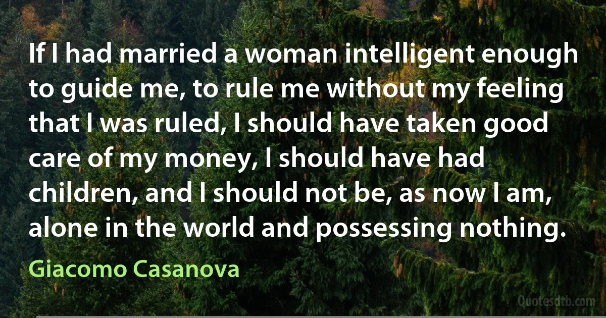 If I had married a woman intelligent enough to guide me, to rule me without my feeling that I was ruled, I should have taken good care of my money, I should have had children, and I should not be, as now I am, alone in the world and possessing nothing. (Giacomo Casanova)