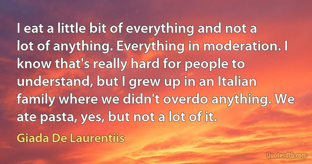 I eat a little bit of everything and not a lot of anything. Everything in moderation. I know that's really hard for people to understand, but I grew up in an Italian family where we didn't overdo anything. We ate pasta, yes, but not a lot of it. (Giada De Laurentiis)