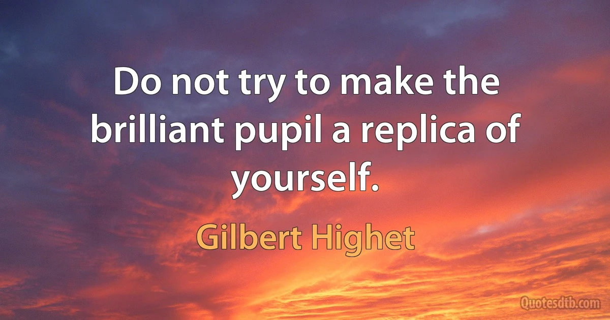 Do not try to make the brilliant pupil a replica of yourself. (Gilbert Highet)