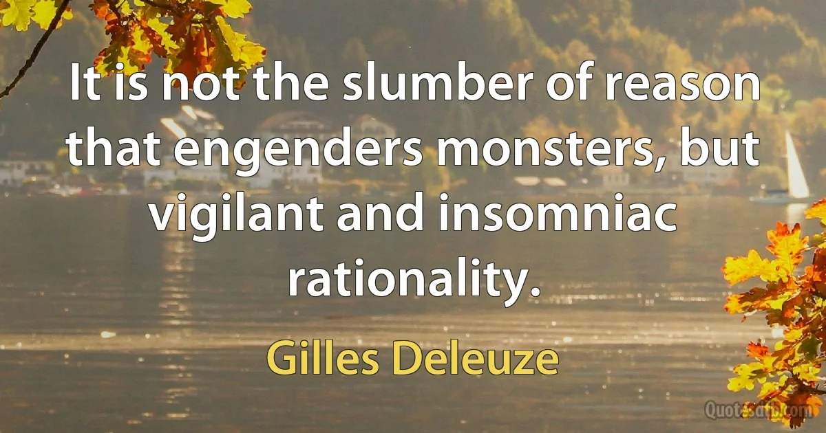 It is not the slumber of reason that engenders monsters, but vigilant and insomniac rationality. (Gilles Deleuze)