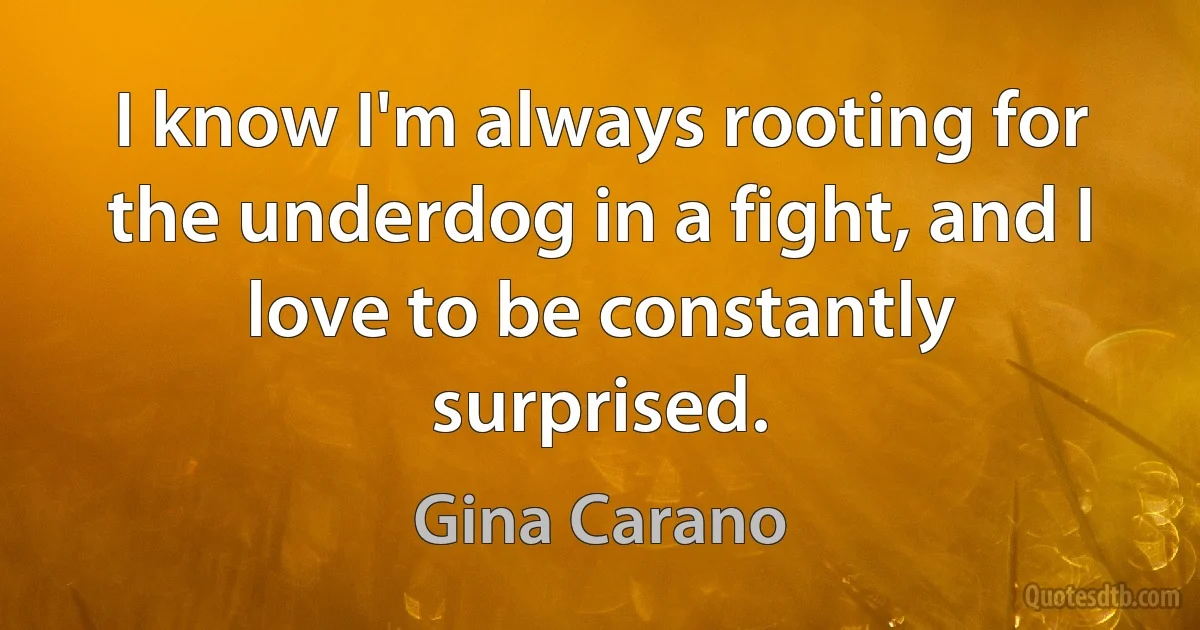 I know I'm always rooting for the underdog in a fight, and I love to be constantly surprised. (Gina Carano)