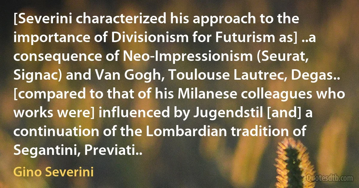 [Severini characterized his approach to the importance of Divisionism for Futurism as] ..a consequence of Neo-Impressionism (Seurat, Signac) and Van Gogh, Toulouse Lautrec, Degas.. [compared to that of his Milanese colleagues who works were] influenced by Jugendstil [and] a continuation of the Lombardian tradition of Segantini, Previati.. (Gino Severini)