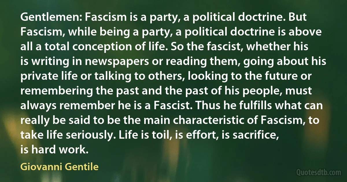 Gentlemen: Fascism is a party, a political doctrine. But Fascism, while being a party, a political doctrine is above all a total conception of life. So the fascist, whether his is writing in newspapers or reading them, going about his private life or talking to others, looking to the future or remembering the past and the past of his people, must always remember he is a Fascist. Thus he fulfills what can really be said to be the main characteristic of Fascism, to take life seriously. Life is toil, is effort, is sacrifice, is hard work. (Giovanni Gentile)