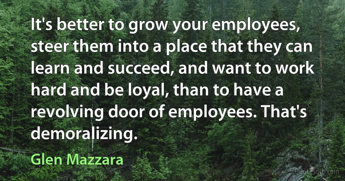 It's better to grow your employees, steer them into a place that they can learn and succeed, and want to work hard and be loyal, than to have a revolving door of employees. That's demoralizing. (Glen Mazzara)