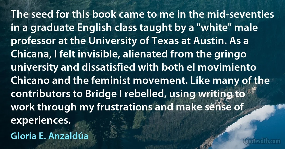 The seed for this book came to me in the mid-seventies in a graduate English class taught by a "white" male professor at the University of Texas at Austin. As a Chicana, I felt invisible, alienated from the gringo university and dissatisfied with both el movimiento Chicano and the feminist movement. Like many of the contributors to Bridge I rebelled, using writing to work through my frustrations and make sense of experiences. (Gloria E. Anzaldúa)